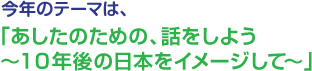 今年の出展テーマは、今年の出展テーマは、「あしたのための、話をしよう~10年後の日本をイメージして~」