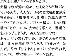 ボクは北極からやってきたんだ。北極は氷が溶け始め、住むところが無くなっているんだ。そんな、ふるさと北極と家族を守るため、「環境モデル都市」の北九州市へやってきたんだ。ボクと一緒に、もっと環境のことや、エコの大切さを学んで、温暖化をストップしようよ。みんなヨロシクね!おっと!いい忘れていた。ボクの大好きな花は、北九州市の花でもある「ひまわり」なんだ。その「ひまわり」のバンダナがお気に入りで、ボクのトレードマークだよ。